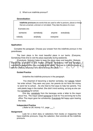 2. What is an indefinite pronoun?
Generalization:
Indefinite pronouns are words that are used to refer to persons, places or things
that are unnamed, unknown or not stated. They take the place of a noun.
Examples are:
someone somebody anyone everybody
nobody anybody everyone
Application:
Complete the paragraph. Choose your answer from the indefinite pronoun in the
parentheses:
The town plaza is the most beautiful place in our barrio. (Everyone,
Somebody) finds time to visit the plaza especially during weekends.
(Everybody, Nobody) helps to keep the plaza clean and beautiful. (Nobody,
Everybody) is allowed to pick flowers. (Anyone, Somebody) from the barangay
watches the people when they are visiting the plaza. They see to it that the place is
safe for (nobody, anybody) who wants to enjoy the place.
Guided Practice
Underline the indefinite pronouns in the paragraph.
Yna dreamed of becoming a teacher someday, but nobody helped
her enter school. They were very poor, her parents do not have the money
to send her to school. . So she tried to find ways to help her parents. Yna
sold plastic bags in the market. She didn’t mind working, as long as she can
buy something for school.
One day, somebody from the barangay wrote a letter to the mayor
about Yna. The mayor asked someone to look for Yna and bring her to the
office. The mayor gave her scholarship. Everybody felt happy upon hearing
the news.
Independent Practice
( Refer to LM, Activity 1-2 , page ___ )
Assignment:
Look for a short story or selections from books or magazines that
have indefinite pronouns. Copy the selection, then encircle all the indefinite
pronouns.
 