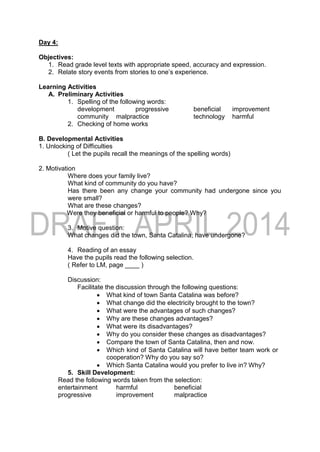 Day 4:
Objectives:
1. Read grade level texts with appropriate speed, accuracy and expression.
2. Relate story events from stories to one’s experience.
Learning Activities
A. Preliminary Activities
1. Spelling of the following words:
development progressive beneficial improvement
community malpractice technology harmful
2. Checking of home works
B. Developmental Activities
1. Unlocking of Difficulties
( Let the pupils recall the meanings of the spelling words)
2. Motivation
Where does your family live?
What kind of community do you have?
Has there been any change your community had undergone since you
were small?
What are these changes?
Were they beneficial or harmful to people? Why?
3. Motive question:
What changes did the town, Santa Catalina, have undergone?
4. Reading of an essay
Have the pupils read the following selection.
( Refer to LM, page ____ )
Discussion:
Facilitate the discussion through the following questions:
 What kind of town Santa Catalina was before?
 What change did the electricity brought to the town?
 What were the advantages of such changes?
 Why are these changes advantages?
 What were its disadvantages?
 Why do you consider these changes as disadvantages?
 Compare the town of Santa Catalina, then and now.
 Which kind of Santa Catalina will have better team work or
cooperation? Why do you say so?
 Which Santa Catalina would you prefer to live in? Why?
5. Skill Development:
Read the following words taken from the selection:
entertainment harmful beneficial
progressive improvement malpractice
 