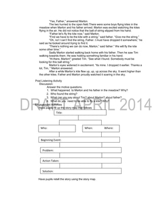 “Yes, Father,” answered Marlon.
The two hurried to the open field.There were some boys flying kites in the
meadow when Marlon and his father arrived. Marlon was excited watching the kites
flying in the air. He did not notice that the ball of string slipped from his hand.
“Father let’s fly the kite now,” said Marlon.
“First we have to tie the kite with a string,” said father. “Give me the string.”
“Oh, no! I can’t find the string, Father. I must have dropped it somewhere,” he
said as he looked around trying to find it.
“There’s nothing we can do now, Marlon,” said father.” We will fly the kite
some other time.”
Sadly Marlon started walking back home with his father. Then he saw Tim
walking towards them. He was holding something familiar in his hand.
“Hi there, Marlon!” greeted Tim. “See what I found. Somebody must be
looking for this ball string.”
Marlon’s eyes widened in excitement. “Its mine. I dropped it earlier. Thanks a
lot, Tim, “ Marlon answered.
After a while Marlon’s kite flew up, up, up across the sky. It went higher than
the other kites. Father and Marlon proudly watched it soaring in the sky.
Post Listening Activity
Discussion:
Answer the motive questions.
1. What happened to Marlon and his father in the meadow? Why?
2. Who found the string?
3. What can you say about Tim? about Marlon? about father?
4. What do you need to be able to fly a kite? Why?
Engagement Activities
Have pupils fill up the story map that follows
Have pupils retell the story using the story map.
Beginning Event:
Who:
Title:
When: Where:
Problem:
Action Taken:
Solution:
 