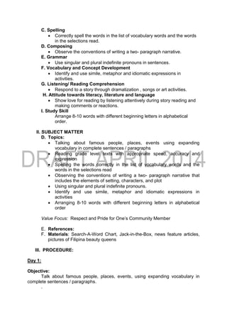C. Spelling
 Correctly spell the words in the list of vocabulary words and the words
in the selections read.
D. Composing
 Observe the conventions of writing a two- paragraph narrative.
E. Grammar
 Use singular and plural indefinite pronouns in sentences.
F. Vocabulary and Concept Development
 Identify and use simile, metaphor and idiomatic expressions in
activities.
G. Listening/ Reading Comprehension
 Respond to a story through dramatization , songs or art activities.
H. Attitude towards literacy, literature and language
 Show love for reading by listening attentively during story reading and
making comments or reactions.
I. Study Skill
Arrange 8-10 words with different beginning letters in alphabetical
order.
II. SUBJECT MATTER
D. Topics:
 Talking about famous people, places, events using expanding
vocabulary in complete sentences / paragraphs
 Reading grade level texts with appropriate speed, accuracy and
expression
 Spelling the words correctly in the list of vocabulary words and the
words in the selections read
 Observing the conventions of writing a two- paragraph narrative that
includes the elements of setting, characters, and plot
 Using singular and plural indefinite pronouns.
 Identify and use simile, metaphor and idiomatic expressions in
activities
 Arranging 8-10 words with different beginning letters in alphabetical
order
Value Focus: Respect and Pride for One’s Community Member
E. References:
F. Materials: Search-A-Word Chart, Jack-in-the-Box, news feature articles,
pictures of Filipina beauty queens
III. PROCEDURE:
Day 1:
Objective:
Talk about famous people, places, events, using expanding vocabulary in
complete sentences / paragraphs.
.
 