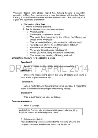 Veterinary doctors from abroad helped her. Kabang became a superstar.
According to Mang Rudy, people come to have their photos with the dog. Today,
Kabang is normal and healthy even with her deformed snout. She continues to be
a good and loyal friend of the family.
 Discussion of the Text
1. Answer the motive questions.
2. Ask the following comprehension questions:
o Who is Kabang?
o Why was she considered a heroine?
o What could have happened to the children had Kabang not
jumped on the motorcycle?
o What happened to Kabang after saving the children’s lives?
o How did people all over the world learn about Kabang?
o How did the people help Kabang?
o Why do you think did people help Kabang?
o Why do you think Kabang tried to save the children?
o What lesson does the story of Kabang teach us?
Differentiated Activity for Cooperative Groups
Exercise # 1
Retell the story of Kabang using a story map to show setting.
Exercise # 2
Choose the most exciting part of the story of Kabang and create a
short drama or pantomime the part.
Exercise # 3
Make a Poster to honor Kabang for his heroic act. Color it. Present the
poster to the class and tell why you are honoring Kabang.
Exercise # 4
Write a short “thank you” letter for Kabang.
Grammar Awareness
1. Recall of concept:
2. Reinforcement Activity
Read the following sentences with indefinite pronouns. Observe and
compare how these pronouns are used in the sentences.
An Indefinite Pronoun tells about no specific person, place or thing.
Indefinite pronouns can be singular or plural.
 