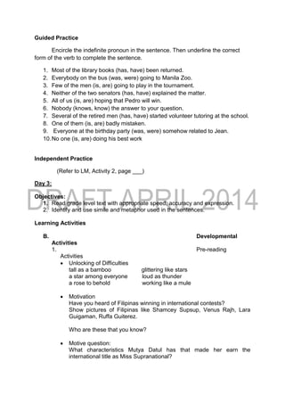 Guided Practice
Encircle the indefinite pronoun in the sentence. Then underline the correct
form of the verb to complete the sentence.
1. Most of the library books (has, have) been returned.
2. Everybody on the bus (was, were) going to Manila Zoo.
3. Few of the men (is, are) going to play in the tournament.
4. Neither of the two senators (has, have) explained the matter.
5. All of us (is, are) hoping that Pedro will win.
6. Nobody (knows, know) the answer to your question.
7. Several of the retired men (has, have) started volunteer tutoring at the school.
8. One of them (is, are) badly mistaken.
9. Everyone at the birthday party (was, were) somehow related to Jean.
10.No one (is, are) doing his best work
Independent Practice
(Refer to LM, Activity 2, page ___)
Day 3:
Objectives:
1. Read grade level text with appropriate speed, accuracy and expression.
2. Identify and use simile and metaphor used in the sentences.
Learning Activities
B. Developmental
Activities
1. Pre-reading
Activities
 Unlocking of Difficulties
tall as a bamboo glittering like stars
a star among everyone loud as thunder
a rose to behold working like a mule
 Motivation
Have you heard of Filipinas winning in international contests?
Show pictures of Filipinas like Shamcey Supsup, Venus Rajh, Lara
Guigaman, Ruffa Guiterez.
Who are these that you know?
 Motive question:
What characteristics Mutya Datul has that made her earn the
international title as Miss Supranational?
 
