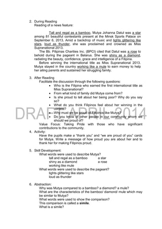 2. During Reading
Reading of a news feature:
Tall and regal as a bamboo, Mutya Johanna Datul was a star
among 81 beautiful contestants present at the Minsk Sports Palace on
September 6, 2013. Amid a backdrop of music and lights glittering like
stars, loud as thunder, she was proclaimed and crowned as Miss
Supranational 2013.
The Bb. Pilipinas Charities Inc. (BPCI) cited that Datul was a rose to
behold during the pageant in Belarus. She was shiny as a diamond,
radiating the beauty, confidence, grace and intelligence of a Filipina.
Before winning the international title as Miss Supranational 2013.
Mutya stayed in the country working like a mule to earn money to help
her ailing parents and sustained her struggling family.
3. After Reading
Facilitate the discussion through the following questions:
 Who is the Filipina who earned the first international title as
Miss Supranational?
 From what kind of family did Mutya come from?
 Is she proud to tell about her being poor? Why do you say
so?
 What do you think Filipinos feel about her winning in the
contest?
 Why must we be proud of Filipinos like Mutya?
 Do you know of other people in our community whom we
should we proud of?
Value Focus: Taking Pride with those who have significant
contributions to the community.
4. Activity:
Have the pupils make a “thank you” and “we are proud of you” cards
for Mutya. Write a message of how proud you are about her and to
thank her for making Filipinos proud.
5. Skill Development:
What words were used to describe Mutya?
tall and regal as a bamboo a star
shiny as a diamond a rose
working like mule
What words were used to describe the pageant?
lights glittering like stars
loud as thunder
6. Abstraction:
Why was Mutya compared to a bamboo? a diamond? a mule?
What are the characteristics of the bamboo/ diamond/ mule which may
be similar to Mutya?
What words were used to show the comparison?
This comparison is called a simile.
What is a simile?
 