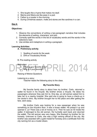 1. She laughs like a hyena that makes me deaf.
2. Marina and Maria are like peas in a pod.
3. Father is a rooster in the morning.
4. During Christmas season, malls and stores are like sardines in a can.
Day 4:
Objectives:
.
1. Observe the conventions of writing a two-paragraph narrative that includes
the elements of setting, characters, and plot.
2. Correctly spell the words in the list of vocabulary words and the words in the
selections read.
3. Use similes and metaphors in writing a paragraph.
Learning Activities:
A. Preliminary activity
1. Spelling of words for the week
2. Drill on Vocabulary Words
B. Pre-reading activity
Motivation:
 What is your favorite story?
 Why is it your favorite?
Raising of Motive Questions
Listening to a story:
Teacher reads the following story to the class.
My Favorite Story
My favorite family story is about how my brother, Carlo, returned a
wallet he found in his tricycle. My brother drives a tricycle. He takes his
passengers wherever they ask him to. One day, an old woman asked him to
take her to a nearby hospital. She said she is going to have a check-up in
her doctor’s clinic. My brother brought her to the place and after getting the
fare, went away.
My brother Carlo was looking for a new passenger when he saw
something on the tricycle’s floor. It was a brown wallet. He picked it up and
opened it. Lo! There was a lot of money on it. Then he saw an ID inside the
wallet. It belonged to the old woman. He hurriedly went back and returned
the wallet. The old woman was very happy. She thanked my brother for his
honesty. Unknown to Carlo, she was a high ranking official of the city. My
brother was awarded with a gold medal for honesty and a certificate from the
city naming him as a model citizen.
 