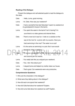 Reading of the Dialogue
Present the dialogue and call selected pupils to read the dialogue to
the class.
Celia : Hello, Lorna, good morning.
Lorna : Hi, Celia. How was your weekend?
Celia : I had a wonderful time last Saturday! I spent my weekend at
my grandparent’s house in the barrio.
Lorna : You spent the week in the barrio? Isn’t it boring? I’m
sure there’s no video games and internet there.
Celia : There’s none but it was fun. I rode on a carabao on the
way to the river for a picnic with my cousins. Have you
tried swimming in the river? The water is so cool!
Lorna : It’s the same as swimming in a pool. But I sure would
love to try riding a carabao.
Celia : Of course not, besides, its free. We had boiled bananas
and coconut jam for snacks.
Lorna : You really look like you enjoyed your weekend.
Celia : Yes, I did. How about you?
Lorna : I stayed home and helped my mother clean our house.
Celia : That’s good. Our weekends were very productive.
Comprehension Questions:
1. Who are the characters in the dialogue?
2. What were they talking about in the dialogue?
3. How did each one spend their weekend?
4. How did Celia feel about her weekend? Explain.
5. How did Lorna feel about her weekend as well? Explain.
 