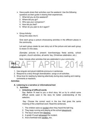  Have pupils share their activities over the weekend. Use the following
questions as their guide in sharing their experiences.
1. What did you do this weekend?
2. Where did you go?
3. Who was your companion?
4. How did you feel?
5. When do you plan to do it again?
 Group Activity:
Group the class into 6.
Give each group a picture showcasing activities in the different places in
the community.
Let each group create its own story out of the picture and ask each group
to share it in the class.
(Samples pictures to present: town/barangay fiesta activity, school
program, church activities, all saints ‘day, Christmas celebration, etc.)
Note: Include other activities that are celebrated in your community.
Day 2
Objectives:
1. Use singular and plural indefinite pronouns in sentences.
2. Respond to a story through dramatization, songs or art activities.
3. Show love for reading by listening attentively during story reading and making
comments or reactions.
Activities
A. Listening to a narrative or informational text
1. Activities
 Unlocking of difficult words
Say: Before I’ll read to you a short story, let us try to unlock some
difficult words used in the story for better understanding of the
selection.
Say: Choose the correct word in the box that gives the same
meaning of the underlined word. Read the sentences.
1. The children were so excited when they heard the bell ring.
2. They keep running and playing at the school playground.
3. The boy’s wound was bleeding.
4. A grade VI pupil witnessed the incident.
5. Ana’s forehead was swollen, too.
 