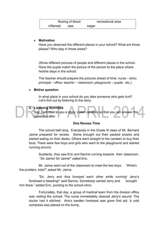 flowing of blood recreational area
inflamed saw eager
 Motivation
Have you observed the different places in your school? What are those
places? Who stay in those areas?
(Show different pictures of people and different places in the school.
Have the pupils match the picture of the person to the place where
he/she stays in the school.
The teacher should prepare the pictures ahead of time: nurse - clinic;
principal – office; teacher – classroom; playground – pupils; etc.)
 Motive question
In what place in your school do you take someone who gets hurt?
Let’s find out by listening to the story.
2. Listening Activities
Say: I will read to you a story. Listen carefully so that you can answer the
questions after.
One Recess Time
The school bell rang. Everybody in the Grade III class of Mr. Bernard
Jaime prepared for recess. Some brought out their packed snacks and
started eating on their desks. Others went straight to the canteen to buy their
food. There were few boys and girls who went to the playground and started
running around.
Suddenly, they saw Eric and Dennis running towards their classroom.
“Sir Jaime! Sir Jaime!” called Eric.
Mr. Jaime went out of the classroom to meet the two boys. “What’s
the problem, kids?” asked Mr. Jaime.
“Sir, Jerry and Ana bumped each other while running! Jerry’s
forehead is bleeding!” said Dennis. Somebody carried Jerry and brought
him there,” added Eric, pointing to the school clinic.
Fortunately, that day, a group of medical team from the division office
was visiting the school. The nurse immediately cleaned Jerry’s wound. The
doctor had it stitched. Ana’s swollen forehead was given first aid. A cold
compress was placed on the bump.
 