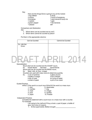Say:
Here are the things Doris is going to buy at the market:
1 big milkfish 5 okras
2 onions 1 bunch of kangkong
4 tomatoes 1 pack tamarind soup mix
1 raddish 1 gabi
2 green pepper 1 kilo bananas
1 papaya salt
Comparison and Abstraction:
Ask:
1. Which items can be counted one by one?
2. Which items cannot be counted by piece?
Put them in the appropriate columns:
Can be Counted Cannot be Counted
Ex. milk fish
Onion
Generalization:
Nouns that can be counted are the COUNT nouns.
Ex. Flower-flower kite-kites friend-friends
Nouns that can be counted are the MASS nouns.
Ex. Meat, milk, oil, flour, vinegar
Counters are used with mass nouns to determine quantity.
Ex. a can of sardines a glass of juice
a bottle of vinegar a box of flower
a kilo of meat an ounce of water
a sheet of paper a pint of ice cream
Guided Practice:
Write C if the word is a count noun.Write M if the word is a mass noun.
1. dust 6. classmates
2. marbles 7. dog
3. meat 8. vinegar
4. juice 9. candies
5. paper 10. Powder
Independent Practice:
Complete the statement with a count noun or a mass noun with a counter.
For example:
I am going to the mall and I’ll buy a book, a pad of paper, a bottle of
glue, and a box of crayons.
1. At the supermarket, Mother brought _______________________
 