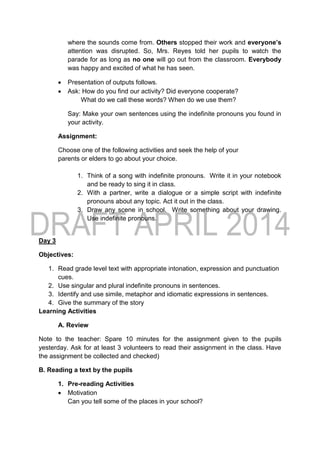 where the sounds come from. Others stopped their work and everyone’s
attention was disrupted. So, Mrs. Reyes told her pupils to watch the
parade for as long as no one will go out from the classroom. Everybody
was happy and excited of what he has seen.
 Presentation of outputs follows.
 Ask: How do you find our activity? Did everyone cooperate?
What do we call these words? When do we use them?
Say: Make your own sentences using the indefinite pronouns you found in
your activity.
Assignment:
Choose one of the following activities and seek the help of your
parents or elders to go about your choice.
1. Think of a song with indefinite pronouns. Write it in your notebook
and be ready to sing it in class.
2. With a partner, write a dialogue or a simple script with indefinite
pronouns about any topic. Act it out in the class.
3. Draw any scene in school. Write something about your drawing.
Use indefinite pronouns.
Day 3
Objectives:
1. Read grade level text with appropriate intonation, expression and punctuation
cues.
2. Use singular and plural indefinite pronouns in sentences.
3. Identify and use simile, metaphor and idiomatic expressions in sentences.
4. Give the summary of the story
Learning Activities
A. Review
Note to the teacher: Spare 10 minutes for the assignment given to the pupils
yesterday. Ask for at least 3 volunteers to read their assignment in the class. Have
the assignment be collected and checked)
B. Reading a text by the pupils
1. Pre-reading Activities
 Motivation
Can you tell some of the places in your school?
 