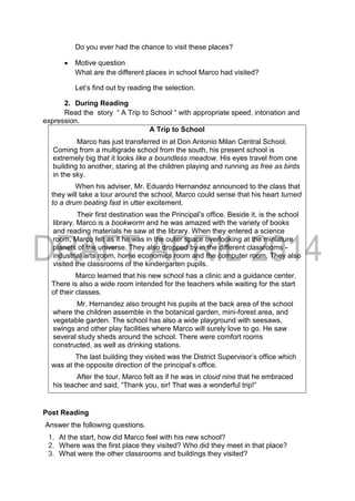 Do you ever had the chance to visit these places?
 Motive question
What are the different places in school Marco had visited?
Let’s find out by reading the selection.
2. During Reading
Read the story “ A Trip to School “ with appropriate speed, intonation and
expression.
A Trip to School
Marco has just transferred in at Don Antonio Milan Central School.
Coming from a multigrade school from the south, his present school is
extremely big that it looks like a boundless meadow. His eyes travel from one
building to another, staring at the children playing and running as free as birds
in the sky.
When his adviser, Mr. Eduardo Hernandez announced to the class that
they will take a tour around the school, Marco could sense that his heart turned
to a drum beating fast in utter excitement.
Their first destination was the Principal’s office. Beside it, is the school
library. Marco is a bookworm and he was amazed with the variety of books
and reading materials he saw at the library. When they entered a science
room, Marco felt as if he was in the outer space overlooking at the miniature
planets of the universe. They also dropped by in the different classrooms -
industrial arts room, home economics room and the computer room. They also
visited the classrooms of the kindergarten pupils.
Marco learned that his new school has a clinic and a guidance center.
There is also a wide room intended for the teachers while waiting for the start
of their classes.
Mr. Hernandez also brought his pupils at the back area of the school
where the children assemble in the botanical garden, mini-forest area, and
vegetable garden. The school has also a wide playground with seesaws,
swings and other play facilities where Marco will surely love to go. He saw
several study sheds around the school. There were comfort rooms
constructed, as well as drinking stations.
The last building they visited was the District Supervisor’s office which
was at the opposite direction of the principal’s office.
After the tour, Marco felt as if he was in cloud nine that he embraced
his teacher and said, “Thank you, sir! That was a wonderful trip!”
Post Reading
Answer the following questions.
1. At the start, how did Marco feel with his new school?
2. Where was the first place they visited? Who did they meet in that place?
3. What were the other classrooms and buildings they visited?
 