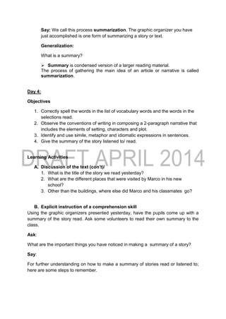 Say: We call this process summarization. The graphic organizer you have
just accomplished is one form of summarizing a story or text.
Generalization:
What is a summary?
 Summary is condensed version of a larger reading material.
The process of gathering the main idea of an article or narrative is called
summarization.
Day 4:
Objectives
1. Correctly spell the words in the list of vocabulary words and the words in the
selections read.
2. Observe the conventions of writing in composing a 2-paragraph narrative that
includes the elements of setting, characters and plot.
3. Identify and use simile, metaphor and idiomatic expressions in sentences.
4. Give the summary of the story listened to/ read.
Learning Activities
A. Discussion of the text (con’t)/
1. What is the title of the story we read yesterday?
2. What are the different places that were visited by Marco in his new
school?
3. Other than the buildings, where else did Marco and his classmates go?
B. Explicit instruction of a comprehension skill
Using the graphic organizers presented yesterday, have the pupils come up with a
summary of the story read. Ask some volunteers to read their own summary to the
class.
Ask:
What are the important things you have noticed in making a summary of a story?
Say:
For further understanding on how to make a summary of stories read or listened to;
here are some steps to remember.
 