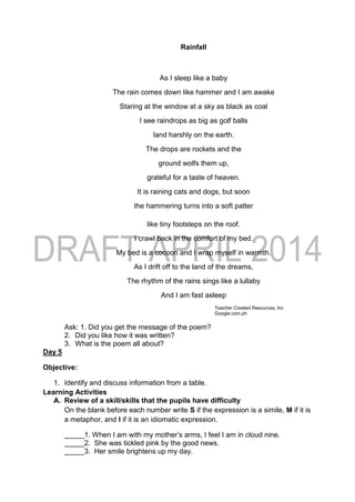 Rainfall
As I sleep like a baby
The rain comes down like hammer and I am awake
Staring at the window at a sky as black as coal
I see raindrops as big as golf balls
land harshly on the earth.
The drops are rockets and the
ground wolfs them up,
grateful for a taste of heaven.
It is raining cats and dogs, but soon
the hammering turns into a soft patter
like tiny footsteps on the roof.
I crawl back in the comfort of my bed.
My bed is a cocoon and I wrap myself in warmth.
As I drift off to the land of the dreams,
The rhythm of the rains sings like a lullaby
And I am fast asleep
Teacher Created Resources, Inc
Google.com.ph
Ask: 1. Did you get the message of the poem?
2. Did you like how it was written?
3. What is the poem all about?
Day 5
Objective:
1. Identify and discuss information from a table.
Learning Activities
A. Review of a skill/skills that the pupils have difficulty
On the blank before each number write S if the expression is a simile, M if it is
a metaphor, and I if it is an idiomatic expression.
_____1. When I am with my mother’s arms, I feel I am in cloud nine.
_____2. She was tickled pink by the good news.
_____3. Her smile brightens up my day.
 