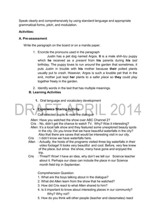 Speak clearly and comprehensively by using standard language and appropriate
grammatical forms, pitch, and modulation.
Activities:
A. Pre-assessment
Write the paragraph on the board or on a manila paper.
1. Encircle the pronouns used in the paragraph
Justin has a pet dog named Argos. It is a male shih-tzu puppy
which he received as a present from his parents during his last
birthday. The puppy loves to run around the garden that sometimes, it
puts Justin in trouble with his mother because their potted plants
usually put to crash. However, Argos is such a lovable pet that in the
end, mother just kept her plants to a safer place so they could play
together freely in the garden.
2. Identify words in the text that has multiple meanings.
B. Learning Activities
1. Oral language and vocabulary development
 Experience Sharing Activity
Call selected pupils to read the dialogue
Allen: Have you watched the show over ABC Channel 2?
Cris : No, didn’t get the chance to watch TV. Why? Was it interesting?
Allen: It’s a local talk show and they featured some unexplored beauty spots
in the city. Do you know that we have beautiful waterfalls in the city?
Also that there are caves that would be interesting visit in our city.
Cris : I didn’t know we have waterfalls here.
Allen : Actually, the hosts of the programs visited three big waterfalls in their
video footage! It looks very beautiful and cool. Before, very few knew
of the place..but since the show, many have gone and enjoyed the
trip.
Cris : Three!!! Wow! I have an idea, why don’t we tell our Science teacher
about it. Perhaps our class can include the place in our Science
month field trip in September.
Comprehension Question:
1. What are the boys talking about in the dialogue?
2. What did Allen learn from the show that he watched?
3. How did Cris react to what Allen shared to him?
4. Is it important to know about interesting places in our community?
Why? Why not?
5. How do you think will other people (teacher and classmates) react
 