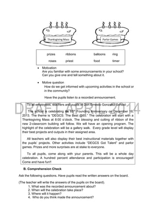 prizes ribbons balloons ring
roses priest food timer
 Motivation
Are you familiar with some announcements in your school?
Can you give one and tell something about it.
 Motive question
How do we get informed with upcoming activities in the school or
in the community?
Have the pupils listen to a recorded announcement.
To all employees, teachers and pupils of Don Ernesto Gonzalez School:
The school is celebrating its 65th Founding Anniversary on December 18,
2013. The theme is “DEGCS: The Best @65.” The celebration will start with a
Thanksgiving Mass at 8:00 o’clock. The blessing and cutting of ribbon of the
new 2-classroom building will follow. We will have an opening program. The
highlight of the celebration will be a gallery walk. Every grade level will display
their best projects and outputs in their assigned area.
All teachers will also display their best instructional materials together with
the pupils’ projects. Other activities include “DEGCS Got Talent” and parlor
games. Prizes and more surprises are at stake to everyone.
To all pupils, come along with your parents. This will be a whole day
celebration. A hundred percent attendance and participation is encouraged!
Come and have fun!!
B. Comprehension Check
Ask the following questions. Have pupils read the written answers on the board.
(The teacher will write the answers of the pupils on the board).
1. What was the recorded announcement about?
2. When will the celebration take place?
3. Where will it happen?
4. Who do you think made the announcement?
Thanksgiving Mass Parlor Games
 