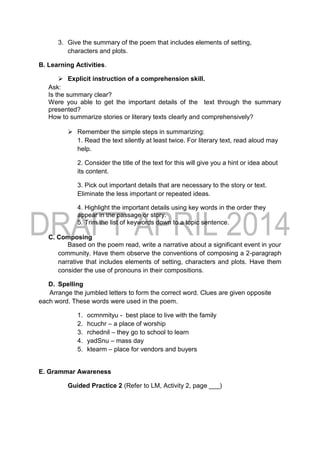 3. Give the summary of the poem that includes elements of setting,
characters and plots.
B. Learning Activities.
 Explicit instruction of a comprehension skill.
Ask:
Is the summary clear?
Were you able to get the important details of the text through the summary
presented?
How to summarize stories or literary texts clearly and comprehensively?
 Remember the simple steps in summarizing:
1. Read the text silently at least twice. For literary text, read aloud may
help.
2. Consider the title of the text for this will give you a hint or idea about
its content.
3. Pick out important details that are necessary to the story or text.
Eliminate the less important or repeated ideas.
4. Highlight the important details using key words in the order they
appear in the passage or story.
5. Trim the list of keywords down to a topic sentence.
C. Composing
Based on the poem read, write a narrative about a significant event in your
community. Have them observe the conventions of composing a 2-paragraph
narrative that includes elements of setting, characters and plots. Have them
consider the use of pronouns in their compositions.
D. Spelling
Arrange the jumbled letters to form the correct word. Clues are given opposite
each word. These words were used in the poem.
1. ocmnmityu - best place to live with the family
2. hcuchr – a place of worship
3. rchednil – they go to school to learn
4. yadSnu – mass day
5. ktearm – place for vendors and buyers
E. Grammar Awareness
Guided Practice 2 (Refer to LM, Activity 2, page ___)
 