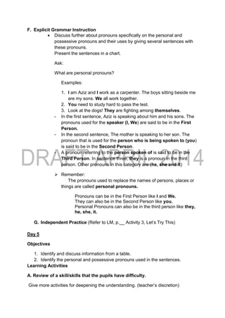 F. Explicit Grammar Instruction
 Discuss further about pronouns specifically on the personal and
possessive pronouns and their uses by giving several sentences with
these pronouns.
Present the sentences in a chart.
Ask:
What are personal pronouns?
Examples:
1. I am Aziz and I work as a carpenter. The boys sitting beside me
are my sons. We all work together.
2. You need to study hard to pass the test.
3. Look at the dogs! They are fighting among themselves.
- In the first sentence, Aziz is speaking about him and his sons. The
pronouns used for the speaker (I, We) are said to be in the First
Person.
- In the second sentence, The mother is speaking to her son. The
pronoun that is used for the person who is being spoken to (you)
is said to be in the Second Person.
- A pronoun referring to the person spoken of is said to be in the
Third Person. In sentence three, they is a pronoun in the third
person. Other pronouns in this category are (he, she and it)
 Remember:
The pronouns used to replace the names of persons, places or
things are called personal pronouns.
Pronouns can be in the First Person like I and We.
They can also be in the Second Person like you.
Personal Pronouns can also be in the third person like they,
he, she, it.
G. Independent Practice (Refer to LM, p.__ Activity 3, Let’s Try This)
Day 5
Objectives
1. Identify and discuss information from a table.
2. Identify the personal and possessive pronouns used in the sentences.
Learning Activities
A. Review of a skill/skills that the pupils have difficulty.
Give more activities for deepening the understanding. (teacher’s discretion)
 