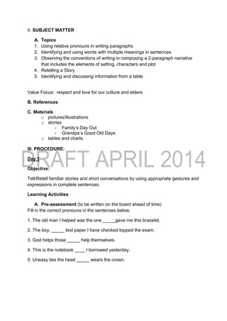 II. SUBJECT MATTER
A. Topics
1. Using relative pronouns in writing paragraphs
2. Identifying and using words with multiple meanings in sentences
3. Observing the conventions of writing in composing a 2-paragraph narrative
that includes the elements of setting, characters and plot
4. Retelling a Story
5. Identifying and discussing information from a table
Value Focus: respect and love for our culture and elders
B. References
C. Materials
o pictures/illustrations
o stories
- Family’s Day Out
- Grandpa’s Good Old Days
o tables and charts
III. PROCEDURE:
Day 1
Objective:
Tell/Retell familiar stories and short conversations by using appropriate gestures and
expressions in complete sentences.
Learning Activities
A. Pre-assessment (to be written on the board ahead of time)
Fill in the correct pronouns in the sentences below.
1. The old man I helped was the one _____gave me this bracelet.
2. The boy, _____ test paper I have checked topped the exam.
3. God helps those _____ help themselves.
4. This is the notebook ____ I borrowed yesterday.
5. Uneasy lies the head _____ wears the crown.
 