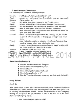 B. Oral Language Development
Call selected pupils to read the following dialogue:
Sandara : Hi, Margie. What are you those flowers for?
Margie : Vincent and I are bringing these flowers to the barangay open court.
Sandara : What are they for?
Vincent : We will be decorating the stage for the “Fonda” tonight.
Margie : What is a fonda? Why do you have to decorate the open court?
Sandara : We are celebrating the town fiesta two days from now, aren’t we?
Margie : Yes, so what does it have to do with the fiesta celebration
Vincent : After the daily prayer, a program with some activities are held in the
open court. That is the fonda.
Sandara : There a contests where people from the barangay can join. What I
love most in the fonda is the booth displays of the products in our
town.
Vincent : Yes, the booths are also an attraction in the fonda. People can buy
goods at cheaper prices while enjoying the show.
Margie : Hmmm, I would like to go and see the fonda for myself tonight. I will
tell mother and father if we could go tonight.
Sandara : You’ll enjoy it! See you tonight then.
Margie : Okay. Thanks for telling me about the fonda.
Vincent : Yes. I will be your guide in the fonda tonight.
Margie : Oh, that would be nice of you. Thanks, Vincent.
Comprehension Questions:
1. Who are the characters in the dialogue?
2. Where are Vincent and Sandara going?
3. What is a fonda?
4. What did Margie think about the fonda?
5. What is Margie planning to do?
6. How did Vincent and Sandara encourage Margie to go to the fonda?
Group Activity
Speak Up!
Have pupils gather in small group (with 6-7 members each). Instruct each group to
tell stories about recent events in their place/neighborhood. Have each group focus
on speaking with appropriate volume. Consider the enunciation, as well. After group
sharing, ask one pupil in the group to share or retell to the class one of the stories
shared by his/her group mates.
 Ask: Class, did you enjoy our activity?
 
