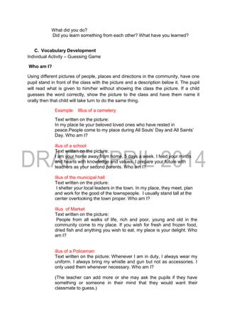 What did you do?
Did you learn something from each other? What have you learned?
C. Vocabulary Development
Individual Activity – Guessing Game
Who am I?
Using different pictures of people, places and directions in the community, have one
pupil stand in front of the class with the picture and a description below it. The pupil
will read what is given to him/her without showing the class the picture. If a child
guesses the word correctly, show the picture to the class and have them name it
orally then that child will take turn to do the same thing.
Example: Illlus of a cemetery
Text written on the picture:
In my place lie your beloved loved ones who have rested in
peace.People come to my place during All Souls’ Day and All Saints’
Day. Who am I?
illus of a school
Text written on the picture:
I am your home away from home, 5 days a week. I feed your minds
and hearts with knowledge and values. I prepare your future with
teachers as your second parents. Who am I?
Illus of the municipal hall
Text written on the picture:
I shelter your local leaders in the town. In my place, they meet, plan
and work for the good of the townspeople. I usually stand tall at the
center overlooking the town proper. Who am I?
Illus of Market
Text written on the picture:
People from all walks of life, rich and poor, young and old in the
community come to my place. If you wish for fresh and frozen food,
dried fish and anything you wish to eat, my place is your delight. Who
am I?
illus of a Policeman
Text written on the picture: Whenever I am in duty, I always wear my
uniform. I always bring my whistle and gun but not as accessories. I
only used them whenever necessary. Who am I?
(The teacher can add more or she may ask the pupils if they have
something or someone in their mind that they would want their
classmate to guess.)
 
