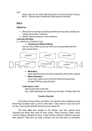 Ask:
Class, what do you notice with the activity we had just done? Did you
like it? Did you learn something? What have you learned?
Day 2:
Objectives:
1. Show love for reading by listening attentively during story reading and
making comments or reactions.
2. Identify relative pronouns in the sentences.
Learning Activities:
A. Listening to a Narrative Text
 Unlocking of Difficult Words
Give as many words as you can which can be associated with the
given words below:
 Motivation:
Have students share one family experience that he/she enjoyed.
 Motive Question:
In our story, where do you think the family will spend their
Sunday? Will they enjoy the day?
Listening to a Text
Have pupils listen to the text.
Say: Listen attentively as I read to you the story, “Family’s Day Out”
Family’s Day-Out
It’s Sunday morning! Rene and Reina, the identical twins of Mang Lito and
Aling Rosa excitedly woke up and fix their beds. Today will be a busy but full of
fun day. Their parents granted what they have wished for.
The twins who went straight to the kitchen, saw their parents busy
preparing the things they need for their outing. “Good morning, Father! Good
morning, Mother,” greeted the twins. “Good morning, children!” replied to talk back
their parents? “Why don’t you take a shower now and we’ll have our breakfast
identicalbillboard
No trespassing residenceoutfits
Out-of-town
 