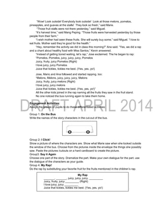 “Wow! Look outside! Everybody look outside! Look at those melons, pomelos,
pineapples, and guavas at the stalls! They look so fresh,” said Marie.
“Those fruit stalls were not there yesterday,” said Miguel.
“It’s harvest time,” said Mang Peping. “Those fruits were harvested yesterday by those
people from their farm.”
“I wish mother had seen these fruits. She will surely buy some,” said Miguel. “I love to
eat fruits. Mother said they’re good for the health.”
“Hey, remember the activity we did in class this morning?” Ana said. “Yes, we did a rap
and a chant about healthy food with Miss Santos,” Kevin answered.
“Instead of getting bored waiting, let’s rap,” Jose exclaimed. The he began to rap:
“Pomelos, Pomelos, juicy, juicy, juicy, Pomelos
Juicy, fruity, juicy Pomelos (Right)
I love juicy, juicy Pomelos
Juice that tickles, tickles me best. (Yes, yes, yo!)
Jose, Mario and Ana followed and started rapping, too:
“Melons, Melons, juicy, juicy, juicy, Melons
Juicy, fruity, juicy melons (Right)
I love juicy, juicy melons
Juice that tickles, tickles me best. (Yes, yes, yo!)”
All the other kids joined in the rap naming all the fruits they saw in the fruit stand.
No one noticed the bus running again to take them home.
Engagement Activities:
Assign the groups of pupils to do these differentiated activities:
Group 1: On the Bus
Write the names of the story characters in the cut-out of the bus.
Group 2: I Click!
Show a picture of where the characters are. Show what Marie saw when she looked outside
the window of the bus. Choose from the pictures inside the envelope the things she possibly
saw. Paste the pictures /cutouts on a hard cardboard to create the picture.
Group3: Say it Again
Choose one part of the story. Dramatize the part. Make your own dialogue for the part. use
the dialogue of the characters as your guide.
Group 4: My Rap!
Do the rap by substituting your favorite fruit for the fruits mentioned in the children’s rap.
Illus a
My Rap
_______, _______, juicy, juicy, juicy, _________
Juicy, fruity, juicy _________ (Right)
I love juicy, juicy _________
Juice that tickles, tickles me best. (Yes, yes, yo!)
 