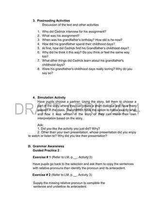 3. Postreading Activities
Discussion of the text and other activities
1. Who did Cedrick interview for his assignment?
2. What was his assignment?
3. When was his grandfather’s birthday? How old is he now?
4. How did his grandfather spend their childhood days?
5. At first, how did Cedrick find his Grandfather’s childhood days?
6. Why did he think it this way? Do you think or feel the same way
too?
7. What other things did Cedrick learn about his grandfather’s
childhood days?
8. Were his grandfather’s childhood days really boring? Why do you
say so?
4. Simulation Activity
Have pupils choose a partner. Using the story, tell them to choose a
part of the story where they can create a short dialogue and have them
present in the class. The children have the option to follow exactly what
and how it was written in the story or they can make their own
interpretation based on the story.
Ask:
1. Did you like the activity you just did? Why?
2. Other than your own presentation, whose presentation did you enjoy
to watch or listen to? Why did you like their presentation?
D. Grammar Awareness
Guided Practice 2
Exercise # 1 (Refer to LM, p.__, Activity 2)
Have pupils go back to the selection and ask them to copy the sentences
with relative pronouns then identify the pronoun and its antecedent.
Exercise # 2 (Refer to LM, p.__, Activity 3)
Supply the missing relative pronoun to complete the
sentence and underline its antecedent.
 