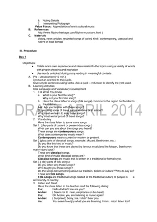 6. Noting Details
7. Interpreting Pictograph
Value Focus: Appreciation of one’s cultural music
B. References
http://www.filipino-heritage.com/filipino-musicians.html )
C. Materials
dialog, news articles, recorded songs of varied kind ( contemporary, classical and
native or local songs)
III. Procedure
Day 1
Objectives:
 Relate one’s own experience and ideas related to the topics using a variety of words
with proper phrasing and intonation
 Use words unlocked during story reading in meaningful contexts
A. Pre – Assessment (10 min.)
Conduct an oral test to the pupils.
Give simple sentences using verbs. Ask a pupil – volunteer to identify the verb used.
B. Learning Activities
Oral Language and Vocabulary Development
1. Tell What You Know
a. What is your favorite song?
Why is it your favorite song?
b. Have the class listen to songs (folk songs) common to the region but familiar to
the children.
Ask: Are you familiar with these songs?
Do you sing some of these songs at home or in school?
Why must we learn to sing these songs?
Why must we be proud of these songs?
2. Vocabulary
Have the class listen to some more songs.
Set 1 (play parts of current or present-day songs )
What can you say about the songs you heard?
These songs are contemporary songs.
What does contemporary music mean?
Contemporary means current or modern or present.
Set 2 (play parts of classical songs, example: Mozart, Beethoven, etc.)
Do you like this kind of music?
Do you know that these are played by famous musicians like Mozart, Beethoven
many years back?
These are classical songs.
What kind of music classical songs are?
Classical songs are music that is written in a traditional or formal style.
Set 3 ( play parts of folk songs)
Do you often sing these songs?
Who taught you these songs?
Do the songs tell something about our tradition, beliefs or culture? Why do say so?
These are folk songs.
Folk songs are traditional songs related to the traditional culture of people in a
community or country.
3. Listen and Read
Have the class listen to the teacher read the following dialog:
Ina: Hello Andrei! How are you?
Andrei: ( Seem not to hear, earphones on his head)
Ina: Oh Andrei, you are listening to music again!
Andrei: ( Surprised) Sorry, Ina. I didn’t hear you.
Ina: You seem to enjoy what you are listening. Hmm.. may I listen too?
 