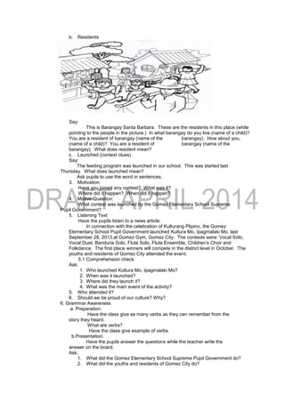 b. Residents
Say:
This is Barangay Santa Barbara. These are the residents in this place (while
pointing to the people in the picture.) In what barangay do you live (name of a child)?
You are a resident of barangay (name of the barangay). How about you,
(name of a child)? You are a resident of barangay (name of the
barangay). What does resident mean?
c. Launched (context clues)
Say:
The feeding program was launched in our school. This was started last
Thursday. What does launched mean?
Ask pupils to use the word in sentences.
3. Motivation:
Have you joined any contest? What was it?
Where did it happen? When did it happen?
4. Motive Question:
What contest was launched by the Gomez Elementary School Supreme
Pupil Government?
5. Listening Text
Have the pupils listen to a news article.
In connection with the celebration of Kulturang Plipino, the Gomez
Elementary School Pupil Government launched Kultura Mo, Ipagmalaki Mo, last
September 28, 2013,at Gomez Gym, Gomez City. The contests were: Vocal Solo,
Vocal Duet, Banduria Solo, Flute Solo, Flute Ensemble, Children’s Choir and
Folkdance. The first place winners will compete in the district level in October. The
youths and residents of Gomez City attended the event.
5.1 Comprehension check:
Ask:
1. Who launched Kultura Mo, Ipagmalaki Mo?
2. When was it launched?
3. Where did they launch it?
4. What was the main event of the activity?
5. Who attended it?
6. Should we be proud of our culture? Why?
6. Grammar Awareness
a. Preparation:
Have the class give as many verbs as they can remember from the
story they heard.
What are verbs?
Have the class give example of verbs.
b.Presentation:
Have the pupils answer the questions while the teacher write the
answer on the board.
Ask:
1. What did the Gomez Elementary School Supreme Pupil Government do?
2. What did the youths and residents of Gomez City do?
 