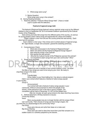 3. What songs were sung?
3. Motive Question:
What songs were sung in the contest?
B. During Reading Activities
1. Read the selection “Festival of Bicol Songs Held” ( Have a model
pupil or pupils read the selection)
Festival of regional songs held
The festival of Regional Songs featured various regional songs sung by the different
children’s choir on September 28, 2013 at Araneta Coliseum sponsored by the Cultural
Center of the Philippines.
Said activity promotes folk songs from the different parts of the country, an avenue
for young people to learn native songs and appreciate the culture and tradition.
Fifteen children’s choir from all over the country joined the said activity. Each
choir had 20 members.
Each children’s choir sang 1 free choice and 2 contest pieces of regional songs.
Mr. Ogie Alcasid, a singer and composer, graced the awarding ceremony.
2. Comprehension Check:
1. What were showcased in the Festival of Regional Songs?
2. When and where did the Festival of Regional Songs happen?
3. Who sang the songs in the Festival?
4. Who graced the said activity?
5. Why did the Cultural Center of the Philippines sponsor this activity?
6. Is it important to learn songs from your own community? Why?
3. Small Group Activities
Divide the class into four groups. Give each group a task to do.
Group 1:
Recall other events that happened in your school or community that
Group 2:
Pretend you are a member of your school children’s choir. List down
the titles of two songs you want to be sung by your choir. Be ready to
sing these songs to the class.
Group 3:
Friendly letter
Write a letter to your friend telling him / her about a cultural program
held in your school which features a festival of native songs popular
in your locality.
Group 4:
Announcement
Your school will hold a festival of native songs popular in your
community. Write an announcement to inform the people of the
activity. Invite everyone to join in the solo or group contests. The
competition will be held on December 15, 2013 at the Rafael Gym.
After ten minutes, let each group share to the class what they have done.
4. Skill Development ( Writing reactions to issues)
(Think-Pair-Share)
Issue:
Many young people now are no longer familiar with the songs of their
own community. Their choices of songs are from foreign singers. Do
you think this is a disadvantage to the community? Why?
Pair Work:
Have pairs discuss and write their ideas on a meta card.
Big Group Sharing:
Have each pair read to class then have them post their answers on a
bulletin board or a cartolina prepared by the teacher.
 