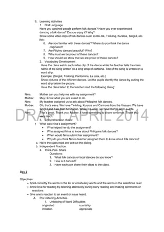 B. Learning Activities
1. Oral Language
Have you watched people perform folk dances? Have you ever experienced
dancing a folk dance? Do you enjoy it? Why?
Show some video clips of folk dances such as Itik-Itik, Tinikling, Kuratsa, Singkil, etc.
Ask:
6. Are you familiar with these dances? Where do you think the dance
originated?
7. Are Filipino dances beautiful? Why?
8. Why must we be proud of these dances?
9. How should we show that we are proud of these dances?
2. Vocabulary Development
Have the class watch each video clip of the dance while the teacher tells the class
name of the song written on a long striip of cartolina. Title of the song is written on a
word strip.
Example: (Singkil, Tinikling, Pantomina, La Jota, etc.)
Show pictures of the different dances. Let the pupils identify the dance by putting the
word strip below the picture.
Have the class listen to the teacher read the following dialog:
Nina: Mother can you help me with my assignment?
Mother: May I know what you are asked to do.
Nina: My teacher assigned us to ask about Philippine folk dances.
Mother: Oh, that’s easy. We have Tinikling, Kuratsa and Carinosa from the Visayas. We have
Singkil and Asik from Mindanao. While in Luzon, we have Banga and La Jota.
Nina: That’s great. Thank you, Mother. I have something to share tomorrow. Thank you
very much.
3. Comprehension check:
 What was Nina’s assignment?
 Who helped her do the assignment?
 Who assigned Nina to know about Philippine folk dances?
 When would Nina submit her assignment?
 Why do you think Nina’s teacher assigned them to know about folk dances?
a. Have the class read and act out the dialog.
b. Independent Practice:
4. Think-Pair- Share
Questions:
1. What folk dances or local dances do you know?
2. How is it danced?
3. Have each pair share their ideas to the class.
Day 2
Objectives:
 Spell correctly the words in the list of vocabulary words and the words in the selections read
 Show love for reading by listening attentively during story reading and making comments or
reactions
 Give one’s reaction to an event or issue heard.
A. Pre Listening Activities
1. Unlocking of Word Difficulties
originated courtship
imitation appreciate
 