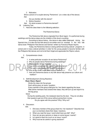 2. Motivation
Show a picture of a couple dancing “Pantomina”. (or a video clip of the dance)
Ask:
Are you familiar with this dance?
3. Motive Question
Ask: On what occasion is Pantomina danced?
B. Listening Text
1. Have the class listen to the following selection:
The Pantomina Dance
The Pantomina folk dance originated from Bicol region. It is performed during
weddings and the dance steps are the imitation of the dove’s courtship.
According to dance history , this dance is also called Salampati during the
Spanish time. It is also the first folk dance to be written and it is included in the first folk
dance book “Philippine Folk Dances and Games” written by Francisca Reyes Aquino.
Today, the Pantomina Dance is being performed during cultural programs in
school and in many cultural activities in order for the young people to become familiar with
the Philippine folk dances and not to let them forget and appreciate the Filipino culture.
2. Comprehension check:
Ask:
1. In what particular occasion do we dance Pantomina?
2. Why do people dance Pantomina during weddings?
3. Where did the dance originate?
4. How did the people get the idea of Pantomina dance?
5. How was it called during the Spanish Colonization?
6. Why do you think it was called by such name?
7. How can Pantomina dance or any folk dance help preserve our culture and
tradition?
3. Skill Development (Giving Reaction)
Read, React, Report
Divide the class into five groups
Each will be given an issue / question.
Every member of the group shall give his / her idea/s regarding the issue
After all the members have shared their ideas, they will sum up and report it to
the big group.
Issue:
During the wedding party the newlywed stand by the door. They do not allow
their guests to get out of the venue without giving them money.
Do you agree with this practice? Why / Why not?
4. Discussion:
Ask:
1. Did every member of the group share his / her reactions? Describe how
your co-members share their ideas / reactions.
2. When you read the issue / event what have you felt? Why?
3. How can we give opinions or ideas on some issues / events?
4. Is it good to react too much on an issue / event?
5. Why must we be careful in giving reactions?
 