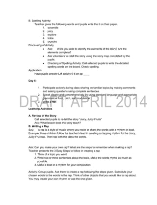 B. Spelling Activity:
Teacher gives the following words and pupils write the it on their paper.
1. scramble
2. juicy
3. explore
4. tickle
5. crunchy
Processing of Activity
 Ask: Were you able to identify the elements of the story? Are the
elements complete?
 Ask volunteers to retell the story using the story map completed by the
pupils.
 Checking of Spelling Activity: Call selected pupils to write the dictated
spelling words on the board. Check spelling.
Application:
Have pupils answer LM activity 6-8 on pp ____
Day 5:
1. Participate actively during class sharing on familiar topics by making comments
and asking questions using complete sentences.
2. Speak clearly and comprehensively by using standard language and appropriate
grammatical form, pitch, and modulation.
3. Write a rap.
Learning Activities
A. Review of the Story
Call selected pupils to re-tell the story “Juicy, Juicy Fruits”
Ask: What lesson does the story teach?
B. Writing a Rap
Say: A rap is a style of music where you recite or chant the words with a rhythm or beat.
Example: Have children follow the teacher’s lead in creating a clapping rhythm for the Juicy,
Juicy Fruit rap. Then rap with the class the words.
Ask: Can you make your own rap? What are the steps to remember when making a rap?
Teacher presents the 3 Easy Steps to follow in creating a rap
1. Think of a topic you want
2. Write two or three sentences about the topic. Make the words rhyme as much as
possible.
3. Make a beat or a rhythm for your composition
Activity: Group pupils. Ask them to create a rap following the steps given. Substitute your
chosen words to the words in the rap. Think of other objects that you would like to rap about.
You may create your own rhythm or use the one given.
 