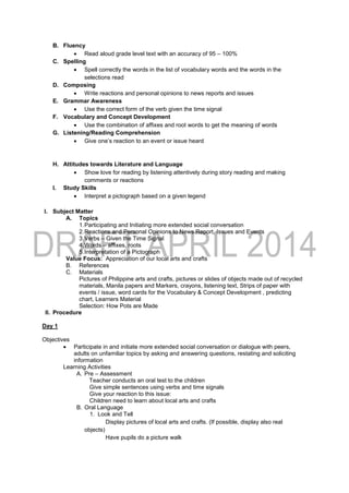 B. Fluency
 Read aloud grade level text with an accuracy of 95 – 100%
C. Spelling
 Spell correctly the words in the list of vocabulary words and the words in the
selections read
D. Composing
 Write reactions and personal opinions to news reports and issues
E. Grammar Awareness
 Use the correct form of the verb given the time signal
F. Vocabulary and Concept Development
 Use the combination of affixes and root words to get the meaning of words
G. Listening/Reading Comprehension
 Give one’s reaction to an event or issue heard
H. Attitudes towards Literature and Language
 Show love for reading by listening attentively during story reading and making
comments or reactions
I. Study Skills
 Interpret a pictograph based on a given legend
I. Subject Matter
A. Topics
1.Participating and Initiating more extended social conversation
2.Reactions and Personal Opinions to News Report, Issues and Events
3.Verbs – Given the Time Signal
4.Words – affixes, roots
5.Interpretation of a Pictograph
Value Focus: Appreciation of our local arts and crafts
B. References
C. Materials
Pictures of Philippine arts and crafts, pictures or slides of objects made out of recycled
materials, Manila papers and Markers, crayons, listening text, Strips of paper with
events / issue, word cards for the Vocabulary & Concept Development , predicting
chart, Learners Material
Selection: How Pots are Made
II. Procedure
Day 1
Objectives
 Participate in and initiate more extended social conversation or dialogue with peers,
adults on unfamiliar topics by asking and answering questions, restating and soliciting
information
Learning Activities
A. Pre – Assessment
Teacher conducts an oral test to the children
Give simple sentences using verbs and time signals
Give your reaction to this issue:
Children need to learn about local arts and crafts
B. Oral Language
1. Look and Tell
Display pictures of local arts and crafts. (If possible, display also real
objects)
Have pupils do a picture walk
 