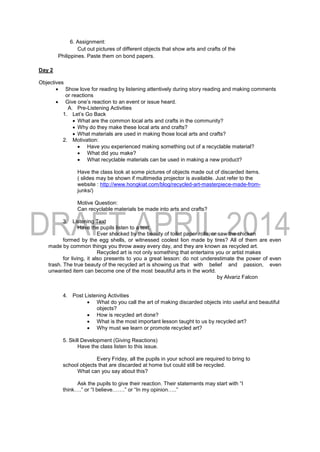 6. Assignment:
Cut out pictures of different objects that show arts and crafts of the
Philippines. Paste them on bond papers.
Day 2
Objectives
 Show love for reading by listening attentively during story reading and making comments
or reactions
 Give one’s reaction to an event or issue heard.
A. Pre-Listening Activities
1. Let’s Go Back
 What are the common local arts and crafts in the community?
 Why do they make these local arts and crafts?
 What materials are used in making those local arts and crafts?
2. Motivation:
 Have you experienced making something out of a recyclable material?
 What did you make?
 What recyclable materials can be used in making a new product?
Have the class look at some pictures of objects made out of discarded items.
( slides may be shown if multimedia projector is available. Just refer to the
website : http://www.hongkiat.com/blog/recycled-art-masterpiece-made-from-
junks/)
Motive Question:
Can recyclable materials be made into arts and crafts?
3. Listening Text
Have the pupils listen to a text.
Ever shocked by the beauty of toilet paper rolls, or saw the chicken
formed by the egg shells, or witnessed coolest lion made by tires? All of them are even
made by common things you throw away every day, and they are known as recycled art.
Recycled art is not only something that entertains you or artist makes
for living, it also presents to you a great lesson: do not underestimate the power of even
trash. The true beauty of the recycled art is showing us that with belief and passion, even
unwanted item can become one of the most beautiful arts in the world.
by Alvariz Falcon
4. Post Listening Activities
 What do you call the art of making discarded objects into useful and beautiful
objects?
 How is recycled art done?
 What is the most important lesson taught to us by recycled art?
 Why must we learn or promote recycled art?
5. Skill Development (Giving Reactions)
Have the class listen to this issue.
Every Friday, all the pupils in your school are required to bring to
school objects that are discarded at home but could still be recycled.
What can you say about this?
Ask the pupils to give their reaction. Their statements may start with “I
think….” or “I believe…….” or “In my opinion…..”
 