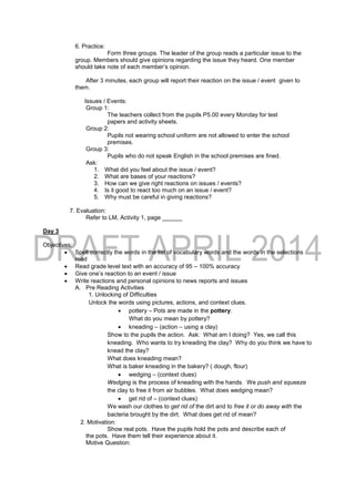 6. Practice:
Form three groups. The leader of the group reads a particular issue to the
group. Members should give opinions regarding the issue they heard. One member
should take note of each member’s opinion.
After 3 minutes, each group will report their reaction on the issue / event given to
them.
Issues / Events:
Group 1:
The teachers collect from the pupils P5.00 every Monday for test
papers and activity sheets.
Group 2:
Pupils not wearing school uniform are not allowed to enter the school
premises.
Group 3:
Pupils who do not speak English in the school premises are fined.
Ask:
1. What did you feel about the issue / event?
2. What are bases of your reactions?
3. How can we give right reactions on issues / events?
4. Is it good to react too much on an issue / event?
5. Why must be careful in giving reactions?
7. Evaluation:
Refer to LM, Activity 1, page ______
Day 3
Objectives:
 Spell correctly the words in the list of vocabulary words and the words in the selections
read
 Read grade level text with an accuracy of 95 – 100% accuracy
 Give one’s reaction to an event / issue
 Write reactions and personal opinions to news reports and issues
A. Pre Reading Activities
1. Unlocking of Difficulties
Unlock the words using pictures, actions, and context clues.
 pottery – Pots are made in the pottery.
What do you mean by pottery?
 kneading – (action – using a clay)
Show to the pupils the action. Ask: What am I doing? Yes, we call this
kneading. Who wants to try kneading the clay? Why do you think we have to
knead the clay?
What does kneading mean?
What is baker kneading in the bakery? ( dough, flour)
 wedging – (context clues)
Wedging is the process of kneading with the hands. We push and squeeze
the clay to free it from air bubbles. What does wedging mean?
 get rid of – (context clues)
We wash our clothes to get rid of the dirt and to free it or do away with the
bacteria brought by the dirt. What does get rid of mean?
2. Motivation:
Show real pots. Have the pupils hold the pots and describe each of
the pots. Have them tell their experience about it.
Motive Question:
 