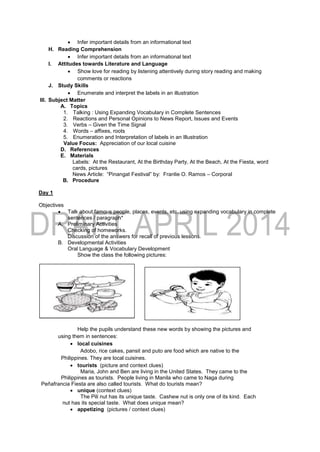  Infer important details from an informational text
H. Reading Comprehension
 Infer important details from an informational text
I. Attitudes towards Literature and Language
 Show love for reading by listening attentively during story reading and making
comments or reactions
J. Study Skills
 Enumerate and interpret the labels in an illustration
III. Subject Matter
A. Topics
1. Talking : Using Expanding Vocabulary in Complete Sentences
2. Reactions and Personal Opinions to News Report, Issues and Events
3. Verbs – Given the Time Signal
4. Words – affixes, roots
5. Enumeration and Interpretation of labels in an Illustration
Value Focus: Appreciation of our local cuisine
D. References
E. Materials
Labels: At the Restaurant, At the Birthday Party, At the Beach, At the Fiesta, word
cards, pictures
News Article: “Pinangat Festival” by: Franlie O. Ramos – Corporal
B. Procedure
Day 1
Objectives
 Talk about famous people, places, events, etc. using expanding vocabulary in complete
sentences / paragraph*
A. Preliminary Activities
Checking of homeworks.
Discussion of the answers for recall of previous lessons.
B. Developmental Activities
Oral Language & Vocabulary Development
Show the class the following pictures:
Help the pupils understand these new words by showing the pictures and
using them in sentences:
 local cuisines
Adobo, rice cakes, pansit and puto are food which are native to the
Philippines. They are local cuisines.
 tourists (picture and context clues)
Maria, John and Ben are living in the United States. They came to the
Philippines as tourists. People living in Manila who came to Naga during
Peñafrancia Fiesta are also called tourists. What do tourists mean?
 unique (context clues)
The Pili nut has its unique taste. Cashew nut is only one of its kind. Each
nut has its special taste. What does unique mean?
 appetizing (pictures / context clues)
 