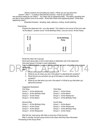 (Show a picture of a kid eating ice cream.) What can you say about the
picture? (Ask 1 – 2 pupils to describe the pictures.) How do you feel if you
see someone eating an ice cream? Ice cream has an appetizing taste. The taste is tempting that
you like to have another cone of ice cream. What other foods have appetizing taste? What does
appetizing mean?
(Expected Answers: tempting, tasty, delicious, inviting, mouth-watering
Oral Activity
Prepare the classroom set - up a day ahead. Put a label in one corner of the room with
“At the Beach”, another corner “At the Birthday Party”, and one corner “At the Fiesta”.
Divide the class into 4 groups.
Have each group take a visit to each place or destination set in the classroom.
Give each group 5 minutes in each destination.
Give the following guide questions that they should ask each other while in a particular
destination:
Ask:
1. What is this place? or What occasion is it?
2. What do you do when you are in this place? or attending this occasion?
3. What food do you eat when you go to this place or when attending the
occasion?
4. What do you feel when you are in this place? or What do you feel when you
attend this activity?
Suggested Destination:
First Stop: Third Stop:
Group 1 – At the Restaurant Group 1 – At the Fiesta
Group 2 – At the Birthday Party Group 2 – At the Beach
Group 3 – At the Fiesta Group 3 – At the Restaurant
Group 4 – At the Beach Group 4 – At the Birthday Party
Second Stop: Fourth Stop:
Group 1 – At the Birthday Party Group 1 – At the Beach
Group 2 – At the Fiesta Group 2 – At the Restaurant
Group 3 – At the Beach Group 3 – At the Birthday Party
Group 4 – At the Restaurant Group 4 – At the Fiesta
After the trip, each group will make a summary of their journey.
After 5 minutes, let each group share to the class what they have discussed.
Processing of the Group Work
Atthe
Beach
Atthe
Fiesta
Atthe
Restaurant
Atthe
Fiesta
At the Birthday
Party
 