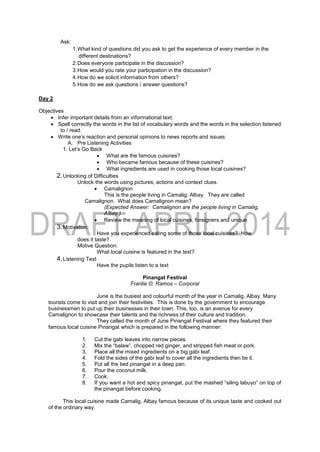 Ask:
1.What kind of questions did you ask to get the experience of every member in the
different destinations?
2.Does everyone participate in the discussion?
3.How would you rate your participation in the discussion?
4.How do we solicit information from others?
5.How do we ask questions / answer questions?
Day 2
Objectives
 Infer important details from an informational text.
 Spell correctly the words in the list of vocabulary words and the words in the selection listened
to / read.
 Write one’s reaction and personal opinions to news reports and issues
A. Pre Listening Activities
1. Let’s Go Back
 What are the famous cuisines?
 Who became famous because of these cuisines?
 What ingredients are used in cooking those local cuisines?
2.Unlocking of Difficulties
Unlock the words using pictures, actions and context clues.
 Camalignon
This is the people living in Camalig. Albay. They are called
Camalignon. What does Camalignon mean?
(Expected Answer: Camalignon are the people living in Camalig,
Albay.)
 Review the meaning of local cuisines, foreigners and unique
3.Motivation:
Have you experienced eating some of those local cuisines? How
does it taste?
Motive Question:
What local cuisine is featured in the text?
4.Listening Text
Have the pupils listen to a text
Pinangat Festival
Franlie O. Ramos – Corporal
June is the busiest and colourful month of the year in Camalig, Albay. Many
tourists come to visit and join their festivities. This is done by the government to encourage
businessmen to put up their businesses in their town. This, too, is an avenue for every
Camalignon to showcase their talents and the richness of their culture and tradition.
They called the month of June Pinangat Festival where they featured their
famous local cuisine Pinangat which is prepared in the following manner:
1. Cut the gabi leaves into narrow pieces.
2. Mix the “balaw”, chopped red ginger, and stripped fish meat or pork.
3. Place all the mixed ingredients on a big gabi leaf.
4. Fold the sides of the gabi leaf to cover all the ingredients then tie it.
5. Put all the tied pinangat in a deep pan.
6. Pour the coconut milk.
7. Cook.
8. If you want a hot and spicy pinangat, put the mashed “siling labuyo” on top of
the pinangat before cooking.
This local cuisine made Camalig, Albay famous because of its unique taste and cooked out
of the ordinary way.
 