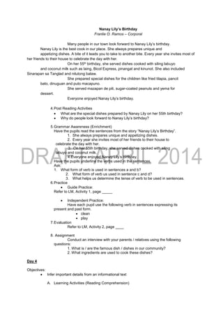 Nanay Lily’s Birthday
Franlie O. Ramos – Corporal
Many people in our town look forward to Nanay Lily’s birthday.
Nanay Lily is the best cook in our place. She always prepares unique and
appetizing dishes. A bite of it leads you to take to another bite. Every year she invites most of
her friends to their house to celebrate the day with her.
On her 55th birthday, she served dishes cooked with siling labuyo
and coconut milk such as laing, Bicol Express, pinangat and kinunot. She also included
Sinarapan sa Tanglad and nilutong balaw.
She prepared special dishes for the children like fried tilapia, pancit
bato, dinuguan and puto macapuno.
She served mazapan de pili, sugar-coated peanuts and yema for
dessert.
Everyone enjoyed Nanay Lily’s birthday.
4.Post Reading Activities
 What are the special dishes prepared by Nanay Lily on her 55th birthday?
 Why do people look forward to Nanay Lily’s birthday?
5.Grammar Awareness (Enrichment)
Have the pupils read the sentences from the story “Nanay Lily’s Birthday”.
1. She always prepares unique and appetizing dishes.
2. Every year she invites most of her friends to their house to
celebrate the day with her.
3. On her 55th birthday, she served dishes cooked with siling
labuyo and coconut milk.
4.Everyone enjoyed Nanay Lily’s birthday.
Have the pupils underline the verbs used in the sentences.
Ask:
1. What form of verb is used in sentences a and b?
2. What form of verb us used in sentence c and d?
3. What helps us determine the tense of verb to be used in sentences.
6.Practice
 Guide Practice:
Refer to LM, Activity 1, page _____
 Independent Practice:
Have each pupil use the following verb in sentences expressing its
present and past form.
 clean
 play
7.Evaluation
Refer to LM, Activity 2, page ____
8. Assignment
Conduct an interview with your parents / relatives using the following
questions:
1. What is / are the famous dish / dishes in our community?
2. What ingredients are used to cook these dishes?
Day 4
Objectives:
 Infer important details from an informational text
A. Learning Activities (Reading Comprehension)
 