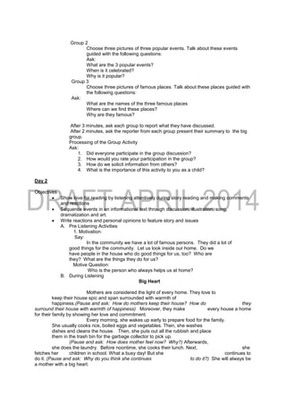 Group 2
Choose three pictures of three popular events. Talk about these events
guided with the following questions:
Ask:
What are the 3 popular events?
When is it celebrated?
Why is it popular?
Group 3
Choose three pictures of famous places. Talk about these places guided with
the following questions:
Ask:
What are the names of the three famous places
Where can we find these places?
Why are they famous?
After 3 minutes, ask each group to report what they have discussed.
After 2 minutes, ask the reporter from each group present their summary to the big
group.
Processing of the Group Activity
Ask:
1. Did everyone participate in the group discussion?
2. How would you rate your participation in the group?
3. How do we solicit information from others?
4. What is the importance of this activity to you as a child?
Day 2
Objectives
 Show love for reading by listening attentively during story reading and making comments
and reactions
 Sequence events in an informational text through discussion, illustration, song,
dramatization and art.
 Write reactions and personal opinions to feature story and issues
A. Pre Listening Activities
1. Motivation:
Say:
In the community we have a lot of famous persons. They did a lot of
good things for the community. Let us look inside our home. Do we
have people in the house who do good things for us, too? Who are
they? What are the things they do for us?
Motive Question:
Who is the person who always helps us at home?
B. During Listening
Big Heart
Mothers are considered the light of every home. They love to
keep their house spic and span surrounded with warmth of
happiness.(Pause and ask: How do mothers keep their house? How do they
surround their house with warmth of happiness) Moreover, they make every house a home
for their family by showing her love and commitment.
Every morning, she wakes up early to prepare food for the family.
She usually cooks rice, boiled eggs and vegetables. Then, she washes
dishes and cleans the house. Then, she puts out all the rubbish and place
them in the trash bin for the garbage collector to pick up.
(Pause and ask: How does mother feel now? Why?) Afterwards,
she does the laundry. Before noontime, she cooks their lunch. Next, she
fetches her children in school. What a busy day! But she continues to
do it. (Pause and ask: Why do you think she continues to do it?) She will always be
a mother with a big heart.
 