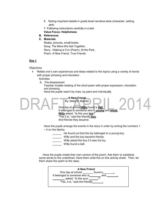 6. Noting important details in grade level narrative texts (character, setting,
plot)
7. Following instructions carefully in a test
Value Focus: Helpfulness
B. References
C. Materials
Realia, pictures, small books,
Song: The More We Get Together,
Story: Helping is Fun (Poem), At the Park,
Poem: A New Friend, True Friends
Day 1
Objectives
 Relate one’s own experiences and ideas related to the topics using a variety of words
with proper phrasing and intonation
Activities
A. Pre-Assessment
Teacher models reading of the short poem with proper expression, intonation
and phrasing.
Have the pupils read it by rows, by pairs and individually.
A New Friend
By: Nelia D. Bamba
One day at school Willy found a ball.
It belonged to someone who is young and small.
Willy asked, “Is this your toy?”
“Yes it is,” said the friendly boy.
And friends they became.
Have the pupils arrange the events in the story in order by writing the numbers 1
– 4 on the blanks.
______ He found out that the toy belonged to a young boy.
______ Willy and the boy became friends.
______ Willy asked the boy if it was his toy.
______ Willy found a ball.
Have the pupils create their own version of the poem. Ask them to substitute
some words to the underlined. Have them write this on this activity sheet. Then, let
them share the poem to the class.
A New Friend
One day at school _______ found a_______.
It belonged to someone who is _______ and _______.
________ asked, “Is this your ______?”
“Yes, it is,” said the friendly ______.
 
