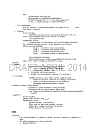 Ask:
1.What does the illustration tell?
2.Where would you usually find this illustration?
3.What must you do when you see this sign or illustration?
4.Is this one way of saving our environment? Why?
3. Skill Development:
Why is it important to understand illustrations and labels that you see?
How would it help you?
4. Practice:
Guided Practice:
Flash to the class illustrations such as labels of comfort rooms for
male, comfort rooms for female, exit, entrance and danger.
Discuss each to them.
Independent Practice:
Group the class into three. Assign each group to make an illustration
for the following. Put the necessary labels. Make sure not to show to
other group your illustration.
Group 1: An invitation for a singing contest
Group 2: An invitation for a dancing contest
Group 3: An invitation for a clean-up drive
Group 4: An invitation for help for calamity victims
Group presentation of output.
Have the other groups make a guess of what the illustration is all
about before the presenting group explains their output.
Grammar
1. Review
Read the following sentences about the illustration:
1. The boy placed his garbage in the trash can.
2. He helps make the place clean.
 What is the verb in each sentence?
 What form of verb is used in sentence a? in sentence b?
2. Presentation
Read the sentences below. Notice how the verbs are used.
1. We will join the clean-up drive in our barangay on Saturday.
2. We will buy some brooms and dust pan tomorrow.
3. Next week, we shall have a clean barangay.
3. Concept formation / Generalization
 What form of verb is expressed in each sentence?
 What words tell that the action would still be done?
 How is future tense of verbs expressed? What word is usually added before
the verb?
4. Application
Guided Practice:
( Refer to LM, Activity 2, page ___ )
Independent Practice:
Tell what you want to do tomorrow.
Share what you want to be ten years from now.
Write a short paragraph to answer this question:
“What will you do this weekend?”
Day 5
Objectives
 Spell correctly the words in the list of vocabulary words and the words in the selections
read.
 Use affixes as clues to get meaning of words.
A. Learning Activities
 