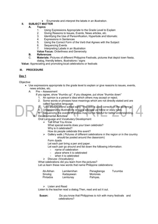  Enumerate and interpret the labels in an illustration.
II. SUBJECT MATTER
A. Topics
1. Using Expressions Appropriate to the Grade Level to Explain
2. Giving Reasons to Issues, Events, News articles, etc.
3. Identifying the Use of Personification, Hyperbole and Idiomatic
4. Expressions in Sentences
5. Using the Correct Form of the Verb that Agrees with the Subject
6. Sequencing Events
7. Interpreting Labels in an Illustration
Value Focus: Orderliness and Generosity
B. References
C. Materials: Pictures of different Philippine Festivals, pictures that depict town fiesta,
dialog, friendly letters, illustrations / signs
Value: Appreciating and promoting local celebrations or festivals
III. PROCEDURE
Day 1
Objective:
 Use expressions appropriate to the grade level to explain or give reasons to issues, events,
news articles, etc.
A. Pre – Assessment
If you agree, show “thumbs up”. If you disagree, put show “thumbs down”
1. An opinion is a person’s idea which others may accept or reject.
2. Some words or phrases have meanings which are not directly stated and are
called figurative language.
3. “Lino always attend school early” The verb is used correctly in the sentence.
4. Understanding illustrations or signs will help us follow or obey rules.
5. Sequencing the events of stories may not be helpful for better understanding.
B. Developmental Activities
Oral Language and Vocabulary Development
 Tell What You Know
What special events does your town celebrate?
Why is it celebrated?
How do people celebrate this event?
 Gallery walk ( Pictures of different celebrations in the region or in the country
should be posted around the classroom)
Form dyads
Let each pair bring a pen and paper.
Let each pair go around and list down the following information:
- name of celebration
- place where it is celebrated
- when it is celebrated
 Discuss: (Vocabulary)
What celebrations did you learn from the pictures?
Let us learn these new words that name Philippine celebrations:
Ati-Atihan Lamilamihan Penagbenga Turumba
Sinulog Kadayawan Moriones
Pintados Lemlunay Pahiyas,
 Listen and Read
Listen to the teacher read a dialog.Then, read and act it out.
Susan: Do you know that Philippines is rich with many festivals and
celebrations?
 