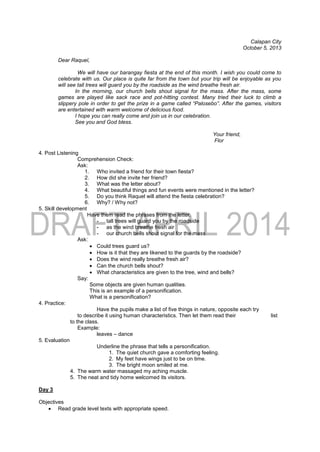 Calapan City
October 5, 2013
Dear Raquel,
We will have our barangay fiesta at the end of this month. I wish you could come to
celebrate with us. Our place is quite far from the town but your trip will be enjoyable as you
will see tall trees will guard you by the roadside as the wind breathe fresh air.
In the morning, our church bells shout signal for the mass. After the mass, some
games are played like sack race and pot-hitting contest. Many tried their luck to climb a
slippery pole in order to get the prize in a game called “Palosebo”. After the games, visitors
are entertained with warm welcome of delicious food.
I hope you can really come and join us in our celebration.
See you and God bless.
Your friend,
Flor
4. Post Listening
Comprehension Check:
Ask:
1. Who invited a friend for their town fiesta?
2. How did she invite her friend?
3. What was the letter about?
4. What beautiful things and fun events were mentioned in the letter?
5. Do you think Raquel will attend the fiesta celebration?
6. Why? / Why not?
5. Skill development
Have them read the phrases from the letter.
- tall trees will guard you by the roadside
- as the wind breathe fresh air
- our church bells shout signal for the mass
Ask:
 Could trees guard us?
 How is it that they are likened to the guards by the roadside?
 Does the wind really breathe fresh air?
 Can the church bells shout?
 What characteristics are given to the tree, wind and bells?
Say:
Some objects are given human qualities.
This is an example of a personification.
What is a personification?
4. Practice:
Have the pupils make a list of five things in nature, opposite each try
to describe it using human characteristics. Then let them read their list
to the class.
Example:
leaves – dance
5. Evaluation
Underline the phrase that tells a personification.
1. The quiet church gave a comforting feeling.
2. My feet have wings just to be on time.
3. The bright moon smiled at me.
4. The warm water massaged my aching muscle.
5. The neat and tidy home welcomed its visitors.
Day 3
Objectives
 Read grade level texts with appropriate speed.
 