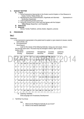 II. SUBJECT MATTER
A. Topics
1. Using Expressions Appropriate to the Grade Level to Explain or Give Reasons to
Issues, Events, News articles, etc.
2. Identifying the Use of Personification, Hyperbole and Idiomatic Expressions in
Sentences (Hyperbole)
3. Listening/Reading Grade Level Text
4. Using the Correct Form of the Verb that Agrees with the Subject
Value Focus: Bayanihan and Hospitality
B. References
C. Materials
Stories: Family Traditions, activity sheets, diagrams, pictures
III. PROCEDURE
Day 1
Objectives
 Use expressions appropriate to the grade level to explain or give reasons to issues, events,
news articles, etc.
A. Pre-assessment
Word Search
Look for the names of the following festivals. Using your red crayon, draw a
line through each word. The word may be arranged in left-to- right or top-to-
bottom order.
Ati-Atihan Lamilamihan Penagbenga Turumba Lemlunay
Sinulog Kadayawan Moriones Pintados Pahiyas,
a p m g h a p i n t a d o s d
g e n g a t e a d u t m t s i
a l e m l u n a y r i i k g o
m l e n a y a s s u a u a s g
s i n u l o g p h m t t d d w
y e t i h a b t m b i s a a a
w o d p a w e l p a h i y a s
y m o r i o n e s w a h a b a
b o n a y a g b d i n a w n k
a t s r i d a m y o u n a w i
e a l a m i l a m i h a n t t
B. Learning Activities
Oral Language and Vocabulary Development
 Tell What You Know
Ask:
1. What are the Philippine festivals do you know?
2. Where is the festival celebrated?
 