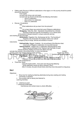  Gallery walk (Pictures of different celebrations in the region or in the country should be posted
around the classroom)
Form dyads
Let each pair bring a pen and paper.
Let each pair go around and list down the following information:
- name of celebration
- place where it is celebrated
- when it is celebrated
 Discuss: (Vocabulary)
Ask:
What celebrations did you learn from the pictures?
Say:
Let us learn these new words that name Philippine celebrations:
Dinagyang - Iloilo City, Iloilo - Spectacle characterized by a frenetic
stomping of feet and hypnotic drumbeating. It is a colorful whirl
of thousands of people dressed in unique costumes dancing
and chanting all day and night.
Zambulawan- Pagadian City, Zamboanga del Sur- The founding of
Pagadian City showcases the Subanon tribe's rich cultural
heritage by way of songs, dances and exhibits of musical
instruments.
Pak'kaat Kallo- Magpet, Cotabato - An annual feast of the Manobo tribal
community of Magpet in celebration of a bountiful harvest.
Ibalong Festival - Legaspi City- A celebration depicting Bicol's early
beginnings as portrayed in the "Ibalong" epic that tells of super
heroes Handiong, Batlog and Oryol and villains and wild
animals that roamed in the ancient times. In music and dances, revelers
parade on the main streets wearing masks of these heroes and villains.
Festival activities include tours, trade fairs, exhibits and beauty pageants.
Pagdidiwata - Puerto Princessa, Palawan
A thanks giving celebration by the Tagbanua natives of
Palawan in ritual dances and food offerings to their deities and
souls of departed kin
 Think-Pair- Share
Using the dyads earlier , have each pair discuss the following:
“ What celebration would you like to witness? Why?”
After 5 minutes, the pairs should share what they have discussed to a big group.
Day 2
Objectives:
 Show love for reading by listening attentively during story reading and making
comments or reactions
 Give another title for literary text listened to.
Learning Activities:
A. Listening to a text
1. Unlocking of Difficulties
Use pictures and context clues to unlock difficulties.
 
