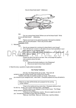 How do these foods taste? (Delicious)
Ask:
Can you names these foods? Where can we find these foods? What
do we call these foods? (delicacies)
Say:
Filipinos are known to be welcoming people. We loved to entertain
visitors with joy and enthusiasm. That is why we are called
hospitable people.
2. Motivation:
Ask:
1. How do you prepare for a coming of a close friend in your house?
2. If you will visit your cousins in a far place and you have specialties in your
place, what do you usually do? Why?
3. What are some of the gestures that you make when you’re greeting your
elder relatives? Why?
Motive Question:
Present the title of the text to be read. Then, encourage the pupils to
raise questions about the topic.
Example:
 What are the family traditions in the Philippines?
 Why do we need to know these traditions?

3. Read the story. (questions maybe asked occasionally)
Our Family Traditions
One day, the Ortega family got up early. They were all
excited to meet the Johnson family, their cousins from America.
“Children, let’s help one another to clean our house. Each one of
you should do your assigned work,” said Father. Everybody agreed and they all started to
work.
“I’ll go to the market and buy some food. I’ll prepare delicious food
for all of us. Surely, your cousins will enjoy them,” said Mother.
At three o’clock, a van stopped in front of their house. The Ortega
family rushed to welcome their visitors.
“Welcome to the Philippines, cousins. We are so glad to see all of
you,” shouted Ana and Mark as they wave the streamer.
“Mano po Aunt Rose, Mano po Uncle Andy,” said the children.
What do you think will the family do to prepare for the coming
of their visitors?
 