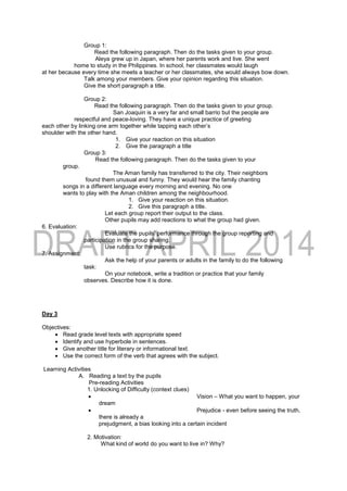 Group 1:
Read the following paragraph. Then do the tasks given to your group.
Aleya grew up in Japan, where her parents work and live. She went
home to study in the Philippines. In school, her classmates would laugh
at her because every time she meets a teacher or her classmates, she would always bow down.
Talk among your members. Give your opinion regarding this situation.
Give the short paragraph a title.
Group 2:
Read the following paragraph. Then do the tasks given to your group.
San Joaquin is a very far and small barrio but the people are
respectful and peace-loving. They have a unique practice of greeting
each other by linking one arm together while tapping each other’s
shoulder with the other hand.
1. Give your reaction on this situation
2. Give the paragraph a title
Group 3:
Read the following paragraph. Then do the tasks given to your
group.
The Aman family has transferred to the city. Their neighbors
found them unusual and funny. They would hear the family chanting
songs in a different language every morning and evening. No one
wants to play with the Aman children among the neighbourhood.
1. Give your reaction on this situation.
2. Give this paragraph a title.
Let each group report their output to the class.
Other pupils may add reactions to what the group had given.
6. Evaluation:
Evaluate the pupils’ performance through the group reporting and
participation in the group sharing.
Use rubrics for the purpose.
7. Assignment:
Ask the help of your parents or adults in the family to do the following
task:
On your notebook, write a tradition or practice that your family
observes. Describe how it is done.
Day 3
Objectives:
 Read grade level texts with appropriate speed
 Identify and use hyperbole in sentences.
 Give another title for literary or informational text.
 Use the correct form of the verb that agrees with the subject.
Learning Activities
A. Reading a text by the pupils
Pre-reading Activities
1. Unlocking of Difficulty (context clues)
 Vision – What you want to happen, your
dream
 Prejudice - even before seeing the truth,
there is already a
prejudgment, a bias looking into a certain incident
2. Motivation:
What kind of world do you want to live in? Why?
 