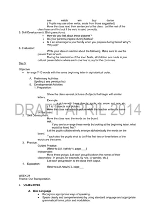 see watch win buy dance
( Pupils may use other verbs, aside from those suggested)
Have the class read their sentences to the class. Let the rest of the
class listen and find out if the verb is used correctly.
5. Skill Development ( Giving reactions)
 How do you feel about these pictures?
 Do your parents prepare during fiestas?
 Is it an advantage to your family when you prepare during fiesta? Why? /
Why not?
6. Evaluation:
Write your idea or reaction about the following. Make sure to use the
present form of verb.
During the celebration of the town fiesta, all children are made to join
cultural presentations where each one has to pay for the costumes.
Day 5
Objective
 Arrange 7-10 words with the same beginning letter in alphabetical order.
A. Preliminary Activities
Spelling ( see previous list)
B. Developmental Activities
1. Preparation:
Show the class several pictures of objects that begin with similar
letters.
Example:
a picture with these objects: apple, atis, arrow, ant, ape, etc.
( 7 to10 objects in a picture)
Have the class name each picture while the teacher writes its name
on the board.
2. Skill Development:
Have the class read the words on the board.
Ask:
If you are to arrange these words by looking at the beginning letter, what
would be listed first?
Let the pupils collaboratively arrange alphabetically the words on the
board.
Teach also the pupils what to do if the first two or three letters of the
words are the same.
3. Practice:
Guided Practice:
(Refer to LM, Activity 4, page ___)
Independent:
Have three groups. Let each group list down the names of their
classmates ( in groups, for example, by row, by gender, etc.)
Let each group report to the class their output.
4. Evaluation:
Refer to LM Activity 5, page___
WEEK 28
Theme: Our Transportation
I. OBJECTIVES
A. Oral Language
 Recognize appropriate ways of speaking.
 Speak clearly and comprehensively by using standard language and appropriate
grammatical forms, pitch and modulation.
 