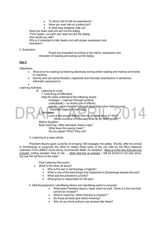  To whom did he tell his experience?
 Have you ever ride on a plane too?
 In what way airplanes help us?
Have the class read and act out the dialog.
Form dyads. Let each pair read and act the dialog.
How would you talk?
Why is it important to talk clearly and with proper expression and
intonation?
4. Evaluation:
Pupils are evaluated according to the clarity, expression and
intonation of reading and acting out the dialog.
Day 2
Objectives:
 Show love for reading by listening attentively during article reading and making comments
or reactions
 Identify and use personification, hyperbole and idiomatic expressions in sentences.
(idiomatic expressions)

Learning Activities
B. Listening to a text
1. Unlocking of Difficulties
Help the class understand the following words:
hostages – captives (through context)
undoubtedly – no doubt (use of affixes)
priority – most important (through illustrations from least to most
important objects in their bag)
2. Motivation
Look at the picture below. How do you feel about it? Why?
(Show a picture of evacuees lined up for relief goods)
Motive Question
Brain storming: “After darkness, there is light.”
What does this saying mean?
Do you agree? Why? Why not?
3. Listening to a news article
President Aquino gave a priority on bringing 190 hostages into safety. Shortly, after he arrived
in Zamboanga to supervise the effort to retake those parts of the city held by the Moro National
Liberation Front (MNLF) force led by Commander Malik, he declared, “there is a thin line that can’t be
crossed, putting peoples’ lives at risk … when that line is crossed, I will be forced to not only show,
but use the full force of the state.”
Post Listening Discussion
 What is the news all about?
 Why is the war in Zamboanga a tragedy?
 What is one of the best things that happened in Zamboanga despite the war?
 What was the president’s priority?
 What group is responsible for the war?
4. Skill Development ( identifying idioms and identifying author’s purpose)
 What does President Aquino mean when he said, “there is a thin line that
cannot be crossed”?
 What is meant by “when that line is crossed”?
 Do these phrases give direct meaning?
 Why do you think authors use phrases like these?
 
